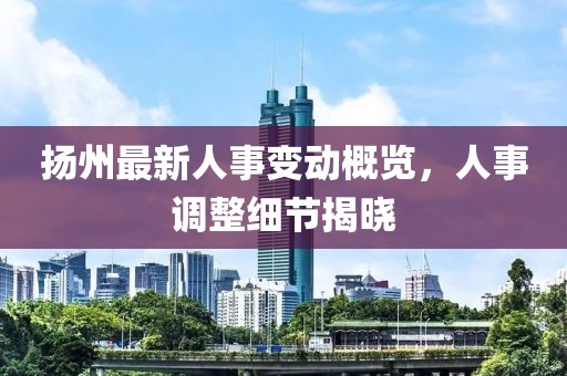 揚州最新人事變動概覽，人事調(diào)整細節(jié)揭曉