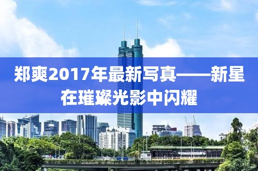 鄭爽2017年最新寫真——新星在璀璨光影中閃耀