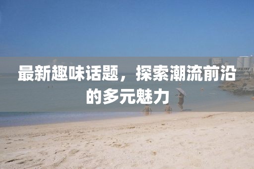 最新趣味話題，探索潮流前沿的多元魅力