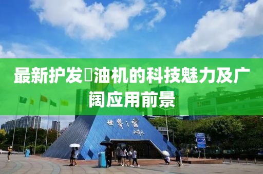 最新護(hù)發(fā)焗油機(jī)的科技魅力及廣闊應(yīng)用前景