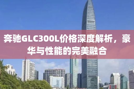 奔馳GLC300L價(jià)格深度解析，豪華與性能的完美融合