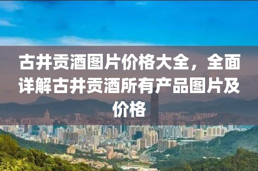 古井貢酒圖片價格大全，全面詳解古井貢酒所有產(chǎn)品圖片及價格