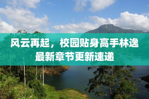 風(fēng)云再起，校園貼身高手林逸最新章節(jié)更新速遞