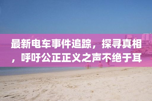 最新電車事件追蹤，探尋真相，呼吁公正正義之聲不絕于耳