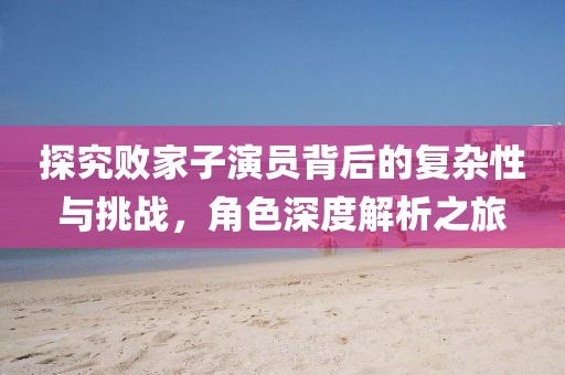探究敗家子演員背后的復(fù)雜性與挑戰(zhàn)，角色深度解析之旅