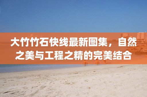 大竹竹石快線最新圖集，自然之美與工程之精的完美結(jié)合