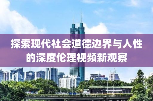 探索現(xiàn)代社會道德邊界與人性的深度倫理視頻新觀察