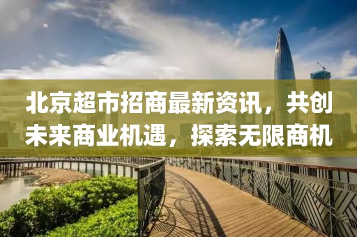 北京超市招商最新資訊，共創(chuàng)未來(lái)商業(yè)機(jī)遇，探索無(wú)限商機(jī)