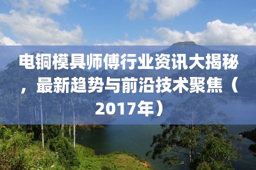 電銅模具師傅行業(yè)資訊大揭秘，最新趨勢與前沿技術(shù)聚焦（2017年）