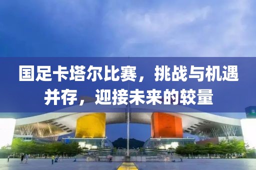 國足卡塔爾比賽，挑戰(zhàn)與機(jī)遇并存，迎接未來的較量