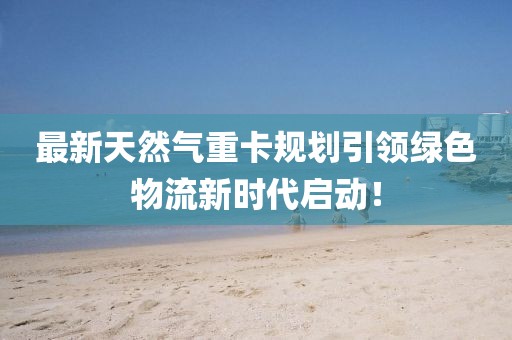 最新天然氣重卡規(guī)劃引領(lǐng)綠色物流新時(shí)代啟動(dòng)！