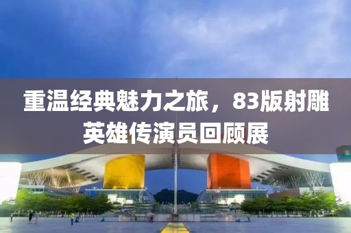 重溫經(jīng)典魅力之旅，83版射雕英雄傳演員回顧展
