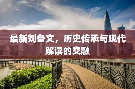 最新劉備文，歷史傳承與現(xiàn)代解讀的交融