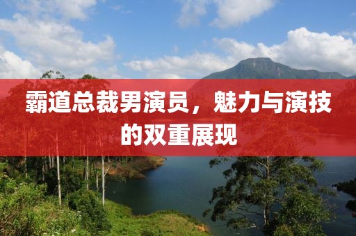霸道總裁男演員，魅力與演技的雙重展現(xiàn)