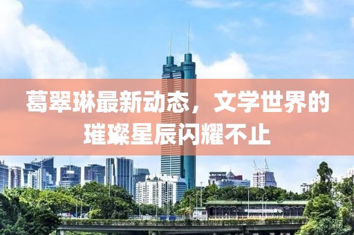 葛翠琳最新動(dòng)態(tài)，文學(xué)世界的璀璨星辰閃耀不止
