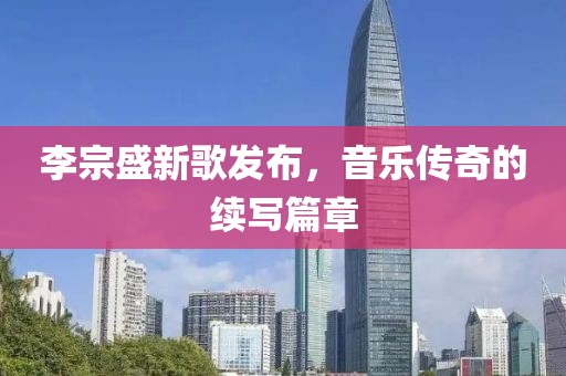 李宗盛新歌發(fā)布，音樂傳奇的續(xù)寫篇章