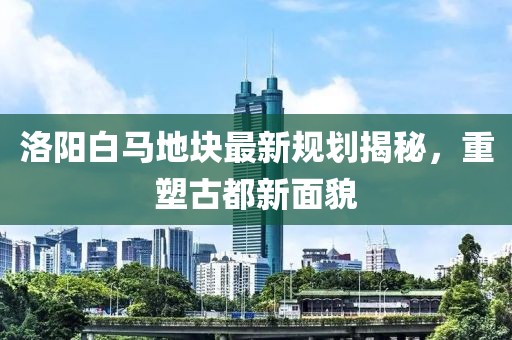 洛陽白馬地塊最新規(guī)劃揭秘，重塑古都新面貌