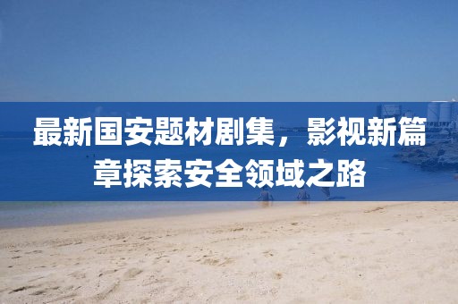 最新國安題材劇集，影視新篇章探索安全領(lǐng)域之路