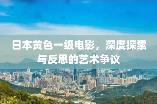 日本黃色一級(jí)電影，深度探索與反思的藝術(shù)爭(zhēng)議