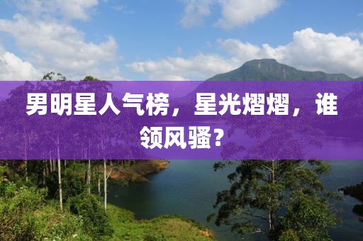 男明星人氣榜，星光熠熠，誰領(lǐng)風(fēng)騷？