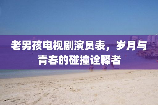 老男孩電視劇演員表，歲月與青春的碰撞詮釋者