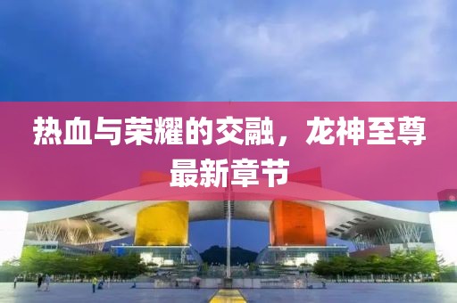 熱血與榮耀的交融，龍神至尊最新章節(jié)