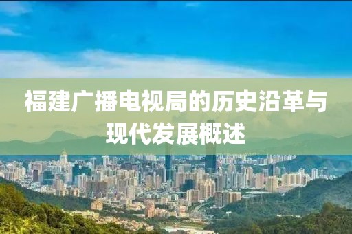 福建廣播電視局的歷史沿革與現(xiàn)代發(fā)展概述
