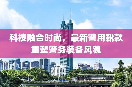 科技融合時尚，最新警用靴款重塑警務(wù)裝備風貌