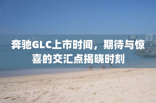 奔馳GLC上市時(shí)間，期待與驚喜的交匯點(diǎn)揭曉時(shí)刻