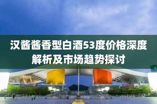 漢醬醬香型白酒53度價格深度解析及市場趨勢探討