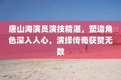 唐山海演員演技精湛，塑造角色深入人心，演繹傳奇獲贊無數(shù)