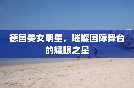 德國美女明星，璀璨國際舞臺的耀眼之星