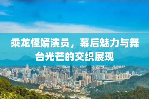 乘龍怪婿演員，幕后魅力與舞臺(tái)光芒的交織展現(xiàn)