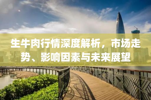生牛肉行情深度解析，市場(chǎng)走勢(shì)、影響因素與未來(lái)展望