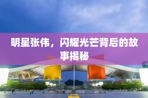 明星張偉，閃耀光芒背后的故事揭秘