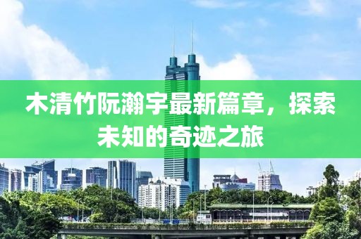 木清竹阮瀚宇最新篇章，探索未知的奇跡之旅