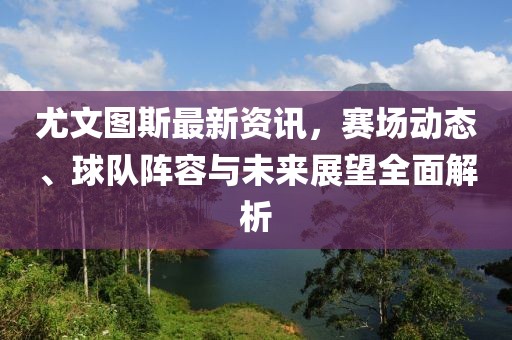 尤文圖斯最新資訊，賽場(chǎng)動(dòng)態(tài)、球隊(duì)陣容與未來展望全面解析