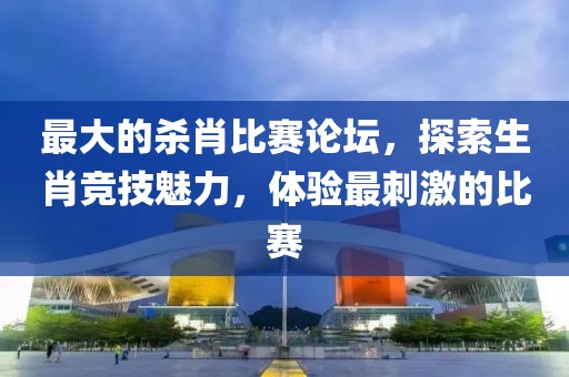 最大的殺肖比賽論壇，探索生肖競技魅力，體驗最刺激的比賽