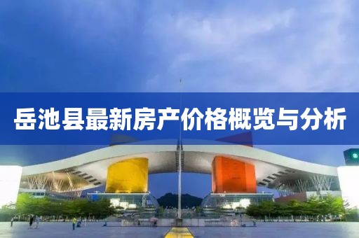 岳池縣最新房產價格概覽與分析