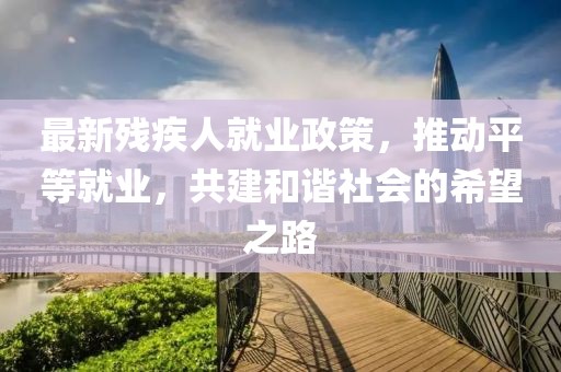 最新殘疾人就業(yè)政策，推動平等就業(yè)，共建和諧社會的希望之路