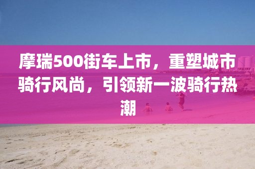 摩瑞500街車上市，重塑城市騎行風(fēng)尚，引領(lǐng)新一波騎行熱潮