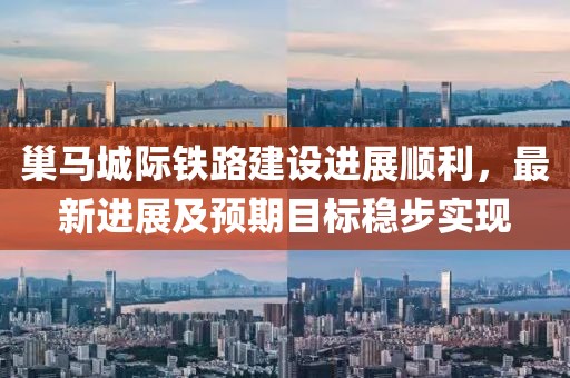 巢馬城際鐵路建設進展順利，最新進展及預期目標穩(wěn)步實現(xiàn)