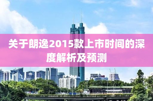 關(guān)于朗逸2015款上市時(shí)間的深度解析及預(yù)測(cè)