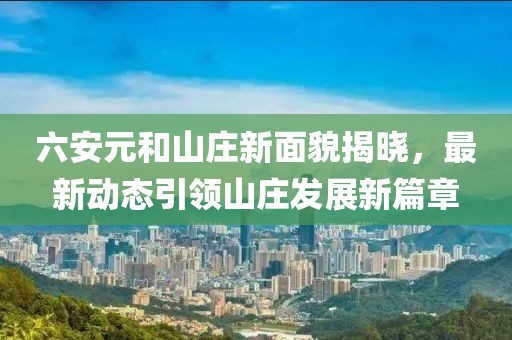 六安元和山莊新面貌揭曉，最新動態(tài)引領(lǐng)山莊發(fā)展新篇章