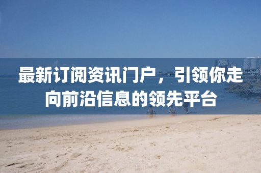 最新訂閱資訊門戶，引領(lǐng)你走向前沿信息的領(lǐng)先平臺
