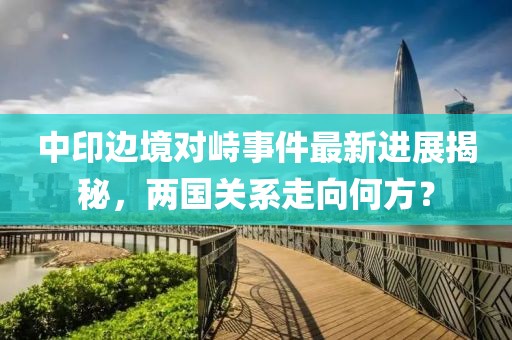 中印邊境對(duì)峙事件最新進(jìn)展揭秘，兩國關(guān)系走向何方？