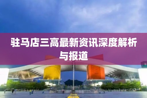 駐馬店三高最新資訊深度解析與報道