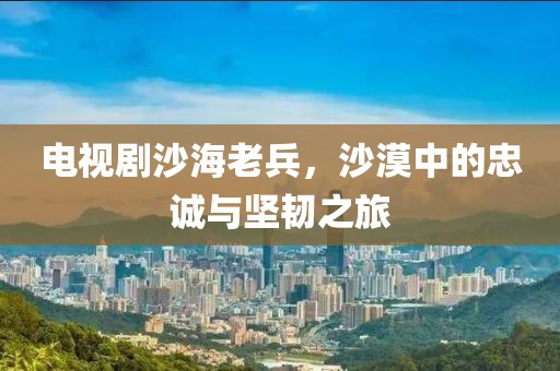 電視劇沙海老兵，沙漠中的忠誠(chéng)與堅(jiān)韌之旅