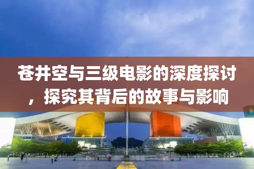 蒼井空與三級電影的深度探討，探究其背后的故事與影響