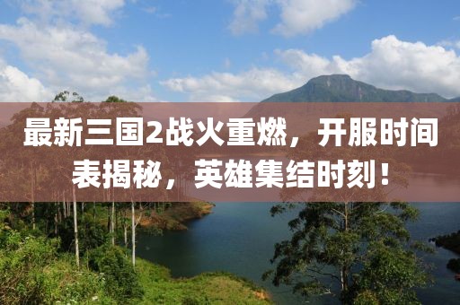 最新三國2戰(zhàn)火重燃，開服時間表揭秘，英雄集結(jié)時刻！